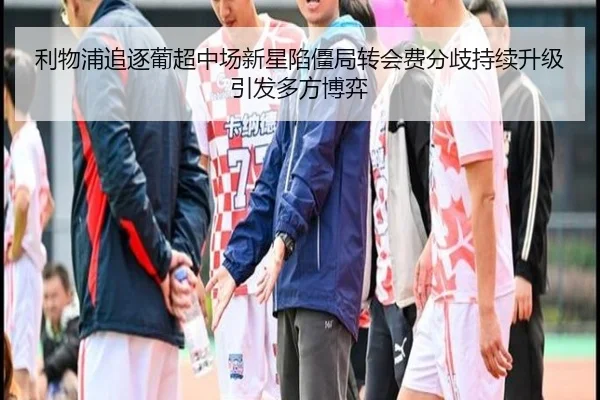 利物浦追逐葡超中场新星陷僵局转会费分歧持续升级引发多方博弈