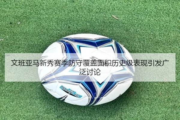 文班亚马新秀赛季防守覆盖面积历史级表现引发广泛讨论