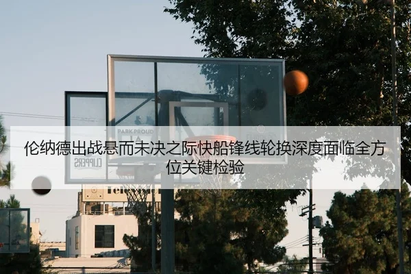 伦纳德出战悬而未决之际快船锋线轮换深度面临全方位关键检验