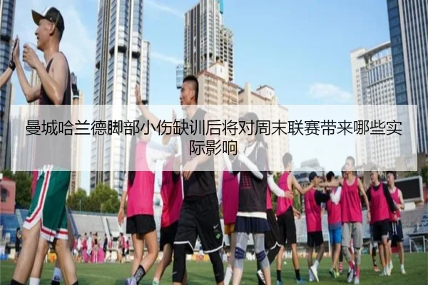 曼城哈兰德脚部小伤缺训后将对周末联赛带来哪些实际影响