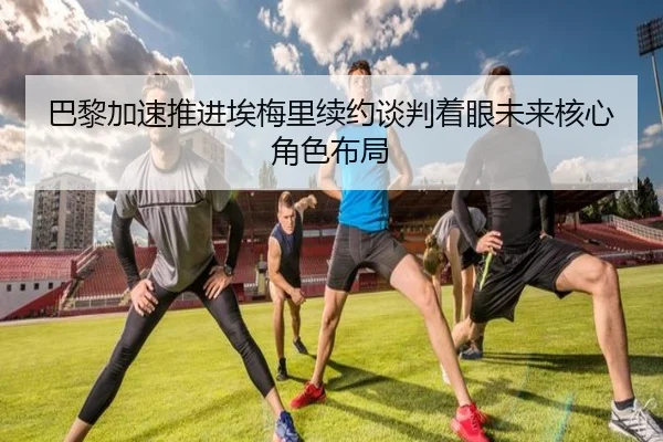 巴黎加速推进埃梅里续约谈判着眼未来核心角色布局