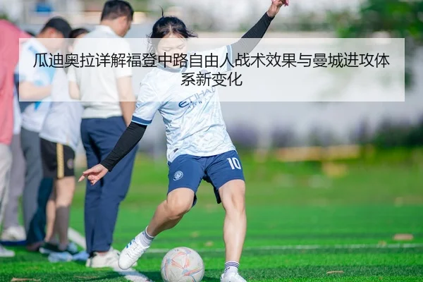 瓜迪奥拉详解福登中路自由人战术效果与曼城进攻体系新变化