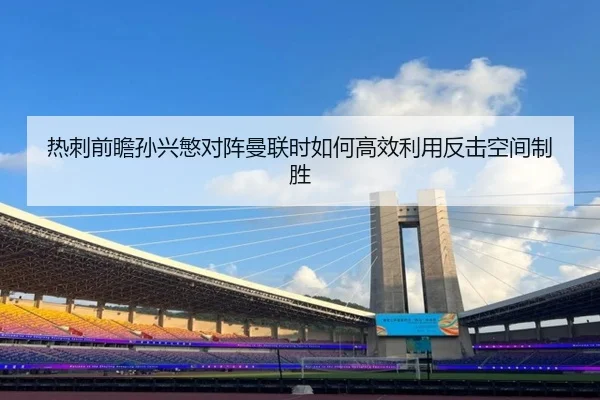 热刺前瞻孙兴慜对阵曼联时如何高效利用反击空间制胜