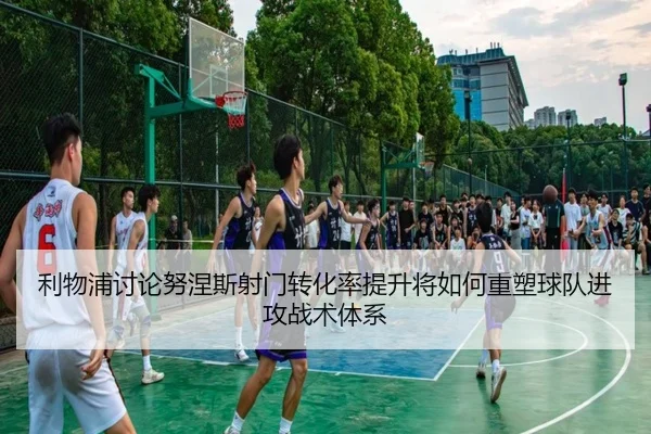 利物浦讨论努涅斯射门转化率提升将如何重塑球队进攻战术体系