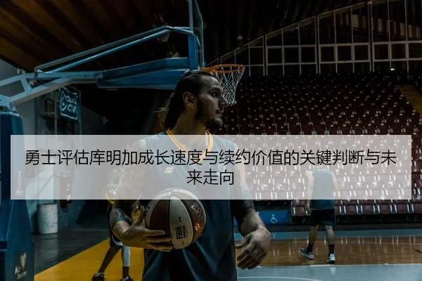 勇士评估库明加成长速度与续约价值的关键判断与未来走向