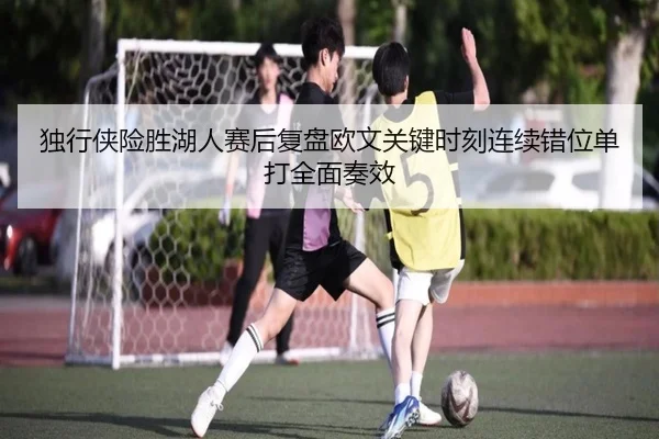独行侠险胜湖人赛后复盘欧文关键时刻连续错位单打全面奏效